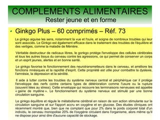 COMPLEMENTS ALIMENTAIRES
Rester jeune et en forme
Ginkgo Plus – 60 comprimés – Réf. 73
Le ginkgo aiguise les sens, notamment la vue et l'ouïe, et soigne de nombreux troubles qui leur
sont associés. Le Ginkgo est également efficace dans le traitement des troubles de l'équilibre et
des vertiges, comme la maladie de Ménière.
Véritable destructeur de radicaux libres, le gonkgo protège l'enveloppe des cellules cérébrales
et tous les autres tissus du cerveau contre les agressions, ce qui permet de conserver un corps
et un esprit jeunes, alertes et en bonne santé.
Le ginkgo favorise le fonctionnement des neurotransmetteurs dans le cerveau, et améliore les
fonctions mnésiques et la rapidité d'esprit. Cette propriété est utile pour combattre la dyslexie,
l'amnésie, la dépression et la sénilité.
Il aide à lutter contre les troubles du système nerveux central et périphérique car il protège
l'enveloppe des nerfs contre certains types de détérioration comme l'usure ou la rupture
(souvent liées au stress). Cette enveloppe qui recouvre les terminaisons nerveuses est appelée
« gaine de myéline ». Le fonctionnement du système nerveux est stimulé par une bonne
circulation sanguine.
Le ginkgo équilibre et régule le métabolisme cérébral en raison de son action stimulante sur la
circulation sanguine et sur l'apport accru en oxygène et en glucose. Des études cliniques ont
récemment montré que, bien que ne comptant que pour 2% dans le poids corporel total d'un
individu, le cerveau monopolise 20% de l'oxygène circulant dans l'organisme, alors même qu'il
ne dispose pour ainsi dire d'aucune capacité de stockage.
 