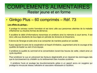 COMPLEMENTS ALIMENTAIRES
Rester jeune et en forme
Ginkgo Plus – 60 comprimés – Réf. 73
Les effets du ginkgo :
Il protège le cerveau contre l'amnésie et est donc utile aux personnes atteintes de la maladie
d'Alzheimer ou d'autres formes de démence.
Il accélère le débit d'informations transmises et améliore ainsi la mémoire à court terme. Il est
donc utile aux étudiants de tous âges en période de révisions et d'examens.
Il donne de l'énergie et aide ainsi à se comporter de manière positive en société.
Il peut aiguiser le sens de la coopération et l'esprit d'initiative, augmentant ainsi le courage et les
qualités de leader au sein d'une équipe.
Il améliore la qualité du sommeil et la concentration durant les heures de veille, créant ainsi un
cycle équilibré.
Peut améliorer la vue en prévenant les facteurs dégénératifs et en réparant les dommages tels
que le durcissement du cristallin ou la raidissement des muscles oculaires.
Il améliore l'ouïe et soulage les bourdonnements grâce à un apport accru en oxygène qui
protège le minuscule réseau cellulaire et vasculaire nécessaire à l'audition.
 