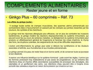 COMPLEMENTS ALIMENTAIRES
Rester jeune et en forme
Ginkgo Plus – 60 comprimés – Réf. 73
Les effets du ginkgo (suite) :
Il soulage toutes sortes de crampes musculaires, des spasmes utérins prémenstruels aux
contradictions liées à l'acouchement en passant par les crampes aux jambes ressenties par les
coureurs, les cyclistes et les marcheurs.
Le ginkgo rend les réponses allergiques plus efficaces, car en plus de combattre les invasions
bactériennes, le ginkgo modère les réactions disproportionnées du système immunitaire, qui
peuvent avoir lieu au cours de certaines maladies. Le dérèglement du système immunitaire peut
produire un affaiblissement général de l'organisme et favoriser les crises d'asthme, le rhume
des foins, les éruptions cutanées, les saignements de nez et les difficultés respiratoires.
L'action anti-inflammatoire du ginkgo peut aider à déduire les tuméfactions et les douleurs
associées à l'arthrite, aux rhumatismes et aux troubles prémenstruels.
Le ginkgo permet à la peau de rester lisse et en bonne santé, et de conserver toute sa jeunesse
et son élasticité.
Il exerce une influence bénéfique sur le système hormonal : juste avant les règles, il arrive que
les femmes produisent trop d'aldostérone et pas assez de progestérone, ce qui entraîne des
rétentions d'eau et d'autres effets secondaires susceptibles de provoquer des dorsalgies, des
céphalées et un gonflement des seins. Les rétentions d'eau peuvent être à l'origine d'une
porosité des vaisseaux anguins en raison de la pression qui s'exerce sur eux.
 