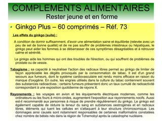 COMPLEMENTS ALIMENTAIRES
Rester jeune et en forme
Ginkgo Plus – 60 comprimés – Réf. 73
Les effets du ginkgo (suite) :
A condition de dormir suffisamment, d'avoir une alimentation saine et équilibrée (relevée avec un
peu de sel de bonne qualité) et de ne pas souffrir de problèmes intestinaux ou hépatiques, le
ginkgo peut aider les femmes à se débarrasser de ces symptômes désagréables et à retrouver
calme et sérénité.
Le ginkgo aide les hommes qui ont des troubles de l'érection, ou qui souffrent de problèmes de
prostate ou de vessie.
Tabagisme : sa capacité à neutraliser l'action des radicaux libres permet au ginkgo de limiter de
façon appréciable les dégâts provoqués par la consommation de tabac. Il est d'un grand
secours aux fumeurs, dont le système cardiovasculaire est rendu moins efficace en raison du
manque d'oxygène. En outre, les engrais utilisés dans la culture du tabac contiennent souvent
des substances radioactives ; certains fumeurs présentent donc un taux cumulé de radioactivité
correspondant à une exposition quotidienne de rayons X.
Rayonements : les voyages en avion et les équipements électriques modernes, comme les
ordinateurs ou les fours à micro-ondes, augmentent l'exposition aux rayonnements nocifs. Aussi
est-il recommandé aux personnes à risque de prendre régulièrement du ginkgo. Le ginkgo est
également capable de réduire la teneur du sang en substances oestrogènes et en radicaux
libres, éléments qui tuent les cellules en s'attaquant à leur structure chromosomique. Les
dommages ainsi causés sont notamment responsables de certaines malformatins constatées
chez nombre de bébés nés dans la région de Tchernobyl après la catastrophe nucléaire.
 