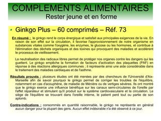 COMPLEMENTS ALIMENTAIRES
Rester jeune et en forme
Ginkgo Plus – 60 comprimés – Réf. 73
En résumé : le ginkgo rend le corps énergique et satisfait aux principales exigences de la vie. En
raison de son effet sur la circulation, il favorise l'approvisionnement de notre organisme en
substances vitales comme l'oxygène, les enzymes, le glucose ou les hormones, et contribue à
l'élimination des déchets organiques et des toxines qui provoquent des maladies et accélèrent
le processus de vieillissement.
La neutralisation des radicaux libres permet de protéger nos organes contre les dangers qui les
guettent. Le ginkgo empêche la formation de facteurs d'activation des plaquettes (PAF) en
réponse à des réactions allergiques communes ; il représente ainsi une aide considérable dans
le traitement des maladies cardiaques et de l'asthme.
Résultats prouvés : plusieurs études ont été menées par des chercheurs de l'Université d'Aix-
Marseille afin de savoir pourquoi le ginkgo permet de corriger les troubles de l'équilibre,
notamment en cas d'acouphène, de maladie de Ménière ou de vertiges sévères. Ils ont montré
que le ginkgo exerce une influence bénéfique sur les canaux semi-circulaires de l'oreille par
l'effet réparateur et stimulant qu'il produit sur le système cardiovasculaire et la circulation. Le
siège de l'équilibre se trouvant dans l'oreille interne, le patient perd tout ou partie de son
aplomb.
Contre-indications : consommés en quantité raisonnable, le ginkgo ne représente en général
aucun danger pour la plupart des gens. Aucun effet indésirable n'a été observé à ce jour.
 