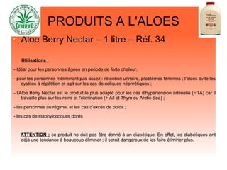 PRODUITS A L'ALOES
Aloe Berry Nectar – 1 litre – Réf. 34
Utilisations :
- Idéal pour les personnes âgées en période de forte chaleur.
- pour les personnes n'éliminant pas assez : rétention urinaire, problèmes féminins ; l'aloès évite les
cystites à répétition et agit sur les cas de coliques néphrétiques ;
- l'Aloe Berry Nectar est le produit le plus adapté pour les cas d'hypertension artérielle (HTA) car il
travaille plus sur les reins et l'élimination (+ Ail et Thym ou Arctic Sea) ;
- les personnes au régime, et les cas d'excès de poids ;
- les cas de staphylocoques dorés
ATTENTION : ce produit ne doit pas être donné à un diabétique. En effet, les diabétiques ont
déjà une tendance à beaucoup éliminer ; il serait dangereux de les faire éliminer plus.
 