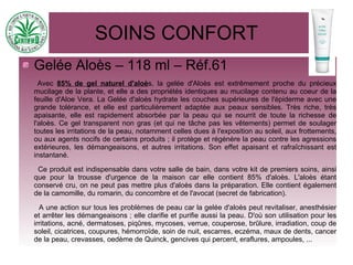 SOINS CONFORT
Gelée Aloès – 118 ml – Réf.61
Avec 85% de gel naturel d'aloès, la gelée d'Aloès est extrêmement proche du précieux
mucilage de la plante, et elle a des propriétés identiques au mucilage contenu au coeur de la
feuille d'Aloe Vera. La Gelée d'aloès hydrate les couches supérieures de l'épiderme avec une
grande tolérance, et elle est particulièrement adaptée aux peaux sensibles. Très riche, très
apaisante, elle est rapidement absorbée par la peau qui se nourrit de toute la richesse de
l'aloès. Ce gel transparent non gras (et qui ne tâche pas les vêtements) permet de soulager
toutes les irritations de la peau, notamment celles dues à l'exposition au soleil, aux frottements,
ou aux agents nocifs de certains produits ; il protège et régénère la peau contre les agressions
extérieures, les démangeaisons, et autres irritations. Son effet apaisant et rafraîchissant est
instantané.
Ce produit est indispensable dans votre salle de bain, dans votre kit de premiers soins, ainsi
que pour la trousse d'urgence de la maison car elle contient 85% d'aloès. L'aloès étant
conservé cru, on ne peut pas mettre plus d'aloès dans la préparation. Elle contient également
de la camomille, du romarin, du concombre et de l'avocat (secret de fabrication).
A une action sur tous les problèmes de peau car la gelée d'aloès peut revitaliser, anesthésier
et arrêter les démangeaisons ; elle clarifie et purifie aussi la peau. D'où son utilisation pour les
irritations, acné, dermatoses, piqûres, mycoses, verrue, couperose, brûlure, irradiation, coup de
soleil, cicatrices, coupures, hémorroïde, soin de nuit, escarres, eczéma, maux de dents, cancer
de la peau, crevasses, oedème de Quinck, gencives qui percent, eraflures, ampoules, ...
 
