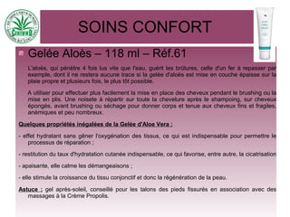 SOINS CONFORT
Gelée Aloès – 118 ml – Réf.61
L'aloès, qui pénètre 4 fois lus vite que l'eau, guérit les brûlures, celle d'un fer à repasser par
exemple, dont il ne restera aucune trace si la gelée d'aloès est mise en couche épaisse sur la
plaie propre et plusieurs fois, le plus tôt possible.
A utiliser pour effectuer plus facilement la mise en place des cheveux pendant le brushing ou la
mise en plis. Une noisete à répartir sur toute la chevelure après le shampoing, sur cheveux
épongés, avant brushing ou séchage pour donner corps et tenue aux cheveux fins et fragiles,
anémiques et peu nombreux.
Quelques propriétés inégalées de la Gelée d'Aloe Vera :
- effet hydratant sans gêner l'oxygénation des tissus, ce qui est indispensable pour permettre le
processus de réparation ;
- restitution du taux d'hydratation cutanée indispensable, ce qui favorise, entre autre, la cicatrisation
- apaisante, elle calme les démangeaisons ;
- elle stimule la croissance du tissu conjonctif et donc la régénération de la peau.
Astuce : gel après-soleil, conseillé pour les talons des pieds fissurés en association avec des
massages à la Crème Propolis.
 
