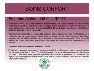SOINS CONFORT
Emulsion Aloès – 118 ml – Réf.62
L'Emulsion Aloès est particulièrement recommandée aux peaux sèches ou desséchées.
Rapidement absorbée, elle laisse la peau souple, douce et hydratée*. Cette Emulsion pour le
corps et les mains, à la texture fine, contient 66% de gel d'aloès, du collagène, de l'élastine,
de l'huile de jojoba et de la vitamine E.
Pour les mains, les pieds et le corps.Elle ne laisse pas de gras sur la peau. A conseiller pour le
visage en cas de peau grasse. Idéale pour les peaux noires et/ou métissées. Les peaux
blanches très sensibles réagissent à la glycérine et aux autres composants ; dans ce cas là,
mieux vaut utiliser l'Emulsion Aloe Visage (idem pour les personnes dont la peau réagit à la
lanoline.
Hydratez, aidez votre peau à se gorger d'eau !
L'hydratation régénère votre peau, la laisse souple et fraîche. Revêtez le voile douceur hydratant
de votre crème de jour Forever. Texture légère pour une application généreuse sur l'ensemble
du corps. L'émulsion Aloès pénètre rapidement les couches supérieures de l'épiderme. Ses
agents hydratants et protecteurs habillent votre peau d'un film protecteur, vous êtes fin prêt pour
un printemps radieux.
 