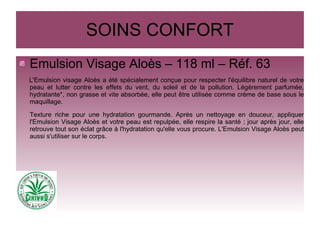 SOINS CONFORT
Emulsion Visage Aloès – 118 ml – Réf. 63
L'Emulsion visage Aloès a été spécialement conçue pour respecter l'équilibre naturel de votre
peau et lutter contre les effets du vent, du soleil et de la pollution. Légèrement parfumée,
hydratante*, non grasse et vite absorbée, elle peut être utilisée comme crème de base sous le
maquillage.
Texture riche pour une hydratation gourmande. Après un nettoyage en douceur, appliquer
l'Emulsion Visage Aloès et votre peau est repulpée, elle respire la santé ; jour après jour, elle
retrouve tout son éclat grâce à l'hydratation qu'elle vous procure. L'Emulsion Visage Aloès peut
aussi s'utiliser sur le corps.
 