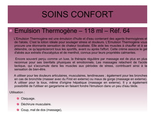 SOINS CONFORT
Emulsion Thermogène – 118 ml – Réf. 64
L'Emulsion Thermogène est une émulsion d'huile et d'eau contenant des agents thermogènes et
de l'aloès. C'est la lotion idéale pour soulager stress et douleurs. L'Emulsion Thermogène vous
procure une étonnante sensation de chaleur localisée. Elle aide les muscles à chauffer et à se
détendre, ce qu'apprécieront tous les sportifs, avant ou après l'effort. Cette crème associe le gel
d'aloès aux extraits d'eucalyptus et de menthol, connus pour leurs propriétés calmantes.
Encore souvent perçu comme un luxe, la thérapie régulière par massage est de plus en plus
reconnue pour ses bienfaits physiques et emotionnels. Les massages relachent de l'acide
lactique, qui s'accumule dans les muscles aux périodes de stress, contribuant ainsi à la
sensation de bien-être.
A utiliser pour les douleurs articulaires, musculaires, tendineuses ; également pour les bronches
en cas de bronchite (masser avec du First en externe) ou maux de gorge (massage en externe).
A utiliser pour la toux, même d'origine hépatique (massage en externe). Il y a également
possibilité de l'utiliser en gargarisme en faisant fondre l'émulsion dans un peu d'eau tiède.
Utilisation :
Claquage.
Déchirure musculaire.
Coup, mal de dos (massage),
 