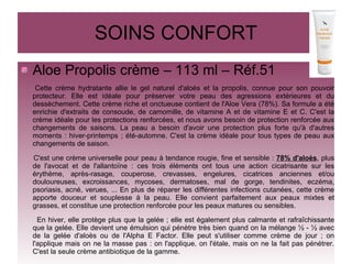 SOINS CONFORT
Aloe Propolis crème – 113 ml – Réf.51
Cette crème hydratante allie le gel naturel d'aloès et la propolis, connue pour son pouvoir
protecteur. Elle est idéale pour préserver votre peau des agressions extérieures et du
dessèchement. Cette crème riche et onctueuse contient de l'Aloe Vera (78%). Sa formule a été
enrichie d'extraits de consoude, de camomille, de vitamine A et de vitamine E et C. C'est la
crème idéale pour les protections renforcées, et nous avons besoin de protection renforcée aux
changements de saisons. La peau a besoin d'avoir une protection plus forte qu'à d'autres
moments : hiver-printemps ; été-automne. C'est la crème idéale pour tous types de peau aux
changements de saison.
C'est une crème universelle pour peau à tendance rougie, fine et sensible : 78% d'aloès, plus
de l'avocat et de l'allantoïne : ces trois éléments ont tous une action cicatrisante sur les
érythème, après-rasage, couperose, crevasses, engelures, cicatrices anciennes et/ou
douloureuses, excroissances, mycoses, dermatoses, mal de gorge, tendinites, eczéma,
psoriasis, acné, verues, ... En plus de réparer les différentes infections cutanées, cette crème
apporte douceur et souplesse à la peau. Elle convient parfaitement aux peaux mixtes et
grasses, et constitue une protection renforcée pour les peaux matures ou sensibles.
En hiver, elle protège plus que la gelée ; elle est également plus calmante et rafraîchissante
que la gelée. Elle devient une émulsion qui pénètre très bien quand on la mélange ½ - ½ avec
de la gelée d'aloès ou de l'Alpha E Factor. Elle peut s'utiliser comme crème de jour ; on
l'applique mais on ne la masse pas : on l'applique, on l'étale, mais on ne la fait pas pénétrer.
C'est la seule crème antibiotique de la gamme.
 