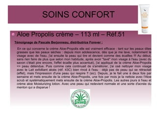 SOINS CONFORT
Aloe Propolis crème – 113 ml – Réf.51
Témoignage de Pascale Berjonneau, distributrice Forever :
En ce qui concerne la créme Aloe-Propolis elle est vraiment efficace : tant sur les peaux dites
grasses que les peaux sèches : depuis mon adolescence, dés que je me lave, notamment le
visage avec de l'eau, j'ai ensuite la peau qui tire et devient comme des écailles !!! Au début,
sans rien faire de plus que selon mon habitude, après avoir "lavé" mon visage à l'eau (avec du
savon c'était pire encore, l'effet écaille plus accentué), j'ai appliqué de la crème Aloe-Propolis
=> peau détendue. Puis comme cela continuait de s'améliorer, j'ai osé nettoyer mon visage
avec le Lait exfolliant aloès (réf. 43C) bien rincé à l'eau : déjà pas de peau qui se rétractait
(effet), mais l'impression d'une peau qui respire !! (sic). Depuis, je le fait une à deux fois par
semaine et mets ensuite de la crème Aloe-Propolis, une fois par mois je la nettoie avec l'Aloe
scrub et systématiquement mets ensuite de la crème Aloe-Propolis. Les autres jours à l'eau et
crème aloe Moisturizing lotion. Avec une peau qui redevient normale et une sorte d'acnée du
menton qui a disparue !
 