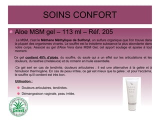 SOINS CONFORT
Aloe MSM gel – 113 ml – Réf. 205
Le MSM, c'est le Méthane Méthylique de Sulfonyl, un sulfure organique que l'on trouve dans
la plupart des organismes vivants. Le souffre est la troisième substance la plus abondante dans
notre corps. Associé au gel d'Aloe Vera dans MSM Gel, cet apport soulage et apaise à tout
moment.
Ce gel contient 40% d'aloès, du souffre, du saule qui a un effet sur les articulations et les
douleurs, du teatree (melaleuca) et du romarin en huile essentielle.
Ce gel sert en cas de tendinite, douleurs articulaires ; il est une alternative à la gelée et à
l'émulsion thermogène. En cas de peau irritée, ce gel est mieux que la gelée ; et pour l'eczéma,
le souffre qu'il contient est très bon.
Utilisation :
Douleurs articulaires, tendinites.
Démangeaison vaginale, peau irritée.
 