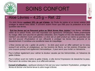 SOINS CONFORT
Aloe Lèvres – 4,25 g – Réf. 22
Ce stick lèvres contient 35% de gel d'aloès, de l'huile de jojoba et un écran solaire pour
protéger le délicat tissu labial. Il convient autant l'hiver que l'été pour la protection et le soin
quotidien des lèvres.
Exit les lèvres qui se fissurent grâce au Stick lèvres Aloe Jojoba ! Les lèvres, véritables
cibles de la saison froide, sont très exposées aux agressions climatiques. Partie proéminente
du visage, elles sont pauvres en glandes sébacées, donc fragiles et très vite desséchées. Elles
méritent une attention toute particulière. Le stick est un petit produit qui clame sa grandeur par
son fort pouvoir d'hydratation et son efficacité à protéger les lèvres des gerçures et du
dessèchement. Il constitue une excellente base de maquillage.
L'Aloe Lèvres est une « gelée de poche » : le stick peut avoir un effet calmant sur le zona,
puisqu'il est anti-feu et analgésique, sur les boutons de fièvre, sur les piqûres d'insectes, sur
une coupure puisqu'il est également hémostatique ; il peut servir pour éviter un hématome.
Peut s'utiliser également pour calmer la douleur causée par les hémorroïdes, en l'absence de
gelée d'aloès.
Peut s'utiliser avant de mettre la gelée d'aloès, si elle donne l'impression de dessécher la peau.
Peut servir de contour des yeux, a un effet anti-cernes.
Conseil d'utilisation : appliquez plusieurs fois par jour pour maintenir l'hydratation, protéger les
lèvres et donner une bonne tenue à votre rouge à lèvres.
 