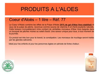 PRODUITS A L'ALOES
Coeur d'Aloès – 1 litre – Réf. 77
Le Coeur d'Aloès combine les effets de la Pulpe d'Aloès (91% de gel d'Aloe Vera stabilisé) et
ceux de la pulpe de pêche, reconnue comme source de vitamine A et d'anti-oxydants naturels.
Cette boisson incroyablement riche contient de véritables morceaux d'Aloe Vera baignés dans
un bouquet de pêches mûries au soleil d'août. Une saveur unique pour tous, à tout moment de
la journée.
Ce produit est très bon pour le transit, la constipation. Les morceaux de mucilage seront traités
par les glandes salivaires.
Idéal pour les enfants et pour les personnes âgées en période de fortes chaleur.
 