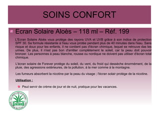 SOINS CONFORT
Ecran Solaire Aloès – 118 ml – Réf. 199
L'Ecran Solaire Aloès vous protège des rayons UVA et UVB grâce à son indice de protection
SPF 30. Sa formule résistante à l'eau vous protèe pendant plus de 40 minutes dans l'eau. Sans
risque et doux pour les enfants, il ne contient pas d'écran chimique, lequel se retrouve das les
urines. De plus, il n'est pas bon d'arrêter complètement le soleil, car la peau doit pouvoir
bronzer. Les personnes à peau blanche, rousse ou nordique ne doivent pas utiliser d'écran total
chimique.
L'écran solaire de Forever protège du soleil, du vent, du froid qui dessèche énormément, de la
pluie, des agressions extérieures, de la pollution, à la mer comme à la montagne.
Les fumeurs absorbent la nicotine par la peau du visage ; l'écran solair protège de la nicotine.
Utilisation :
Peut servir de crème de jour et de nuit, pratique pour les vacances.
 