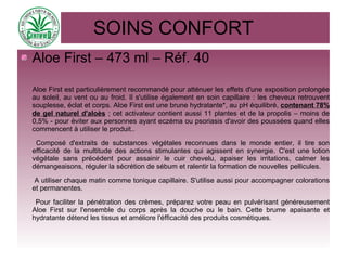SOINS CONFORT
Aloe First – 473 ml – Réf. 40
Aloe First est particulièrement recommandé pour atténuer les effets d'une exposition prolongée
au soleil, au vent ou au froid. Il s'utilise également en soin capillaire : les cheveux retrouvent
souplesse, éclat et corps. Aloe First est une brune hydratante*, au pH équilibré, contenant 78%
de gel naturel d'aloès ; cet activateur contient aussi 11 plantes et de la propolis – moins de
0,5% - pour éviter aux personnes ayant eczéma ou psoriasis d'avoir des poussées quand elles
commencent à utiliser le produit..
Composé d'extraits de substances végétales reconnues dans le monde entier, il tire son
efficacité de la multitude des actions stimulantes qui agissent en synergie. C'est une lotion
végétale sans précédent pour assainir le cuir chevelu, apaiser les irritations, calmer les
démangeaisons, réguler la sécrétion de sébum et ralentir la formation de nouvelles pellicules.
A utiliser chaque matin comme tonique capillaire. S'utilise aussi pour accompagner colorations
et permanentes.
Pour faciliter la pénétration des crèmes, préparez votre peau en pulvérisant généreusement
Aloe First sur l'ensemble du corps après la douche ou le bain. Cette brume apaisante et
hydratante détend les tissus et améliore l'éfficacité des produits cosmétiques.
 