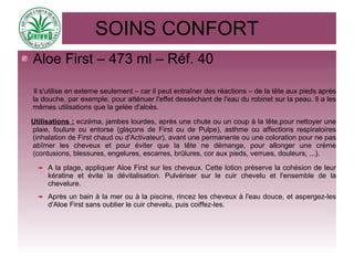 SOINS CONFORT
Aloe First – 473 ml – Réf. 40
Il s'utilise en externe seulement – car il peut entraîner des réactions – de la tête aux pieds après
la douche, par exemple, pour atténuer l'effet desséchant de l'eau du robinet sur la peau. Il a les
mêmes utilisations que la gelée d'aloès.
Utilisations : eczéma, jambes lourdes, après une chute ou un coup à la tête,pour nettoyer une
plaie, foulure ou entorse (glaçons de First ou de Pulpe), asthme ou affections respiratoires
(inhalation de First chaud ou d'Activateur), avant une permanente ou une coloration pour ne pas
abîmer les cheveux et pour éviter que la tête ne démange, pour allonger une crème
(contusions, blessures, engelures, escarres, brûlures, cor aux pieds, verrues, douleurs, ...).
A la plage, appliquer Aloe First sur les cheveux. Cette lotion préserve la cohésion de leur
kératine et évite la dévitalisation. Pulvériser sur le cuir chevelu et l'ensemble de la
chevelure.
Après un bain à la mer ou à la piscine, rincez les cheveux à l'eau douce, et aspergez-les
d'Aloe First sans oublier le cuir chevelu, puis coiffez-les.
 