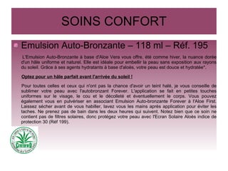 SOINS CONFORT
Emulsion Auto-Bronzante – 118 ml – Réf. 195
L'Emulsion Auto-Bronzante à base d'Aloe Vera vous offre, été comme hiver, la nuance dorée
d'un hâle uniforme et naturel. Elle est idéale pour embellir la peau sans exposition aux rayons
du soleil. Grâce à ses agents hydratants à base d'aloès, votre peau est douce et hydratée*.
Optez pour un hâle parfait avant l'arrivée du soleil !
Pour toutes celles et ceux qui n'ont pas la chance d'avoir un teint halé, je vous conseille de
sublimer votre peau avec l'autobronzant Forever. L'application se fait en petites touches
uniformes sur le visage, le cou et le décolleté et éventuellement le corps. Vous pouvez
également vous en pulvériser en associant Emulsion Auto-bronzante Forever à l'Aloe First.
Laissez sécher avant de vous habiller, lavez vous les mains après application pour éviter les
taches. Ne prenez pas de bain dans les deux heures qui suivent. Notez bien que ce soin ne
contient pas de filtres solaires, donc protégez votre peau avec l'Ecran Solaire Aloès indice de
protection 30 (Réf 199).
 