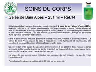 SOINS DU CORPS
Gelée de Bain Aloès – 251 ml – Réf.14
Utilisé dans le bain ou sous la douche, ce gel moussant, à base de gel naturel d'aloès (42%),
d'extraits d'algues et de plantes sélectionnées, nettoie en douceur et laisse l'épiderme doux et
frais. La friction avec le luffa (quelques gouttes suffisent) permet un massage revigorant laissant
la peau douce et soyeuse. C'est très efficace pour une douche tonique. Le corps est enveloppé
d'une agréable sensation de fraîcheur.
Dans le bain avec sa mousse généreuse, laissez-vous aller, détente et évasion garanties. La
Gelée de Bain Aloes prépare la peau à recevoir les soins hydratants et nourrissants, elle
contribue à préserver l'équilibre et la souplesse de votre peau.
Ce produit sert entre autres à préparer un amincissement. Il est possible de se masser le corps
avec cette gelée sous la douche, de garder le produit sur la peau et de ne rincer qu'une demi-
heure après, par exemple en cas de jambes lourdes.
La gelée de bain permet aussi d'efectuer un massage du cuir chevelu ; ne pas la rincer
immédiatement.
Pour aborder le printemps en toute sérénité, cap sur les soins zen !
 