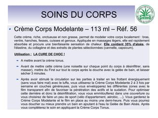 SOINS DU CORPS
Crème Corps Modelante – 113 ml – Réf. 56
Cette crème, riche, onctueuse et non grasse, permet de modeler votre corps localement : bras,
ventre, hanches, fesses, cuisses et genoux. Appliquée en massages légers, elle est rapidement
absorbée et procure une bienfaisante sensation de chaleur. Elle contient 35% d'aloès, de
l'élastine, du collagène et des extraits de plantes sélectionnées (cannelle, capsicum).
Utilisation : LA CURE DE CHOC !
A mettre avant la crème tonus.
Avant de mettre cette crème (une noisette sur chaque point du corps à désinfiltrer, sans
masser), mettre du First sur tout le corps après la douche avec la gelée de bain, et laisser
sécher 3 minutes.
Après avoir stimulé la circulation sur les parties à traiter en les frottant énergiquement
(sans vous faire mal) avec le luffa, vous utiliserez la Crème Corps Modelante 2 à 3 fois par
semaine en couches généreuses, puis vous envelopperez les différentes zones avec le
film transparent afin de favoriser la pénétration des actifs et la sudation. Pour optimiser
cette dernière et donc la désinfiltration, vous vous emmitouflerez dans une couverture ou
vous choisirez de faire un peu de sport (vélo d'appartement, aérobic, ...). Vous garderez la
Crème Corps Modelante et le film en place au moins une demi-heure. Puis vous pourrez
vous doucher ou mieux prendre un bain en ajoutant à l'eau la Gelée de Bain Aloès. Après
vous compléterez le soin en appliquant la Crème Corps Tonus.
 