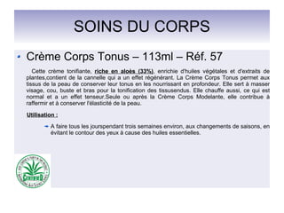 SOINS DU CORPS
Crème Corps Tonus – 113ml – Réf. 57
Cette crème tonifiante, riche en aloès (33%), enrichie d'huiles végétales et d'extraits de
plantes,contient de la cannelle qui a un effet régénérant. La Crème Corps Tonus permet aux
tissus de la peau de conserver leur tonus en les nourrissant en profondeur. Elle sert à masser
visage, cou, buste et bras pour la tonification des tissusendus. Elle chauffe aussi, ce qui est
normal et a un effet tenseur.Seule ou après la Crème Corps Modelante, elle contribue à
raffermir et à conserver l'élasticité de la peau.
Utilisation :
A faire tous les jourspendant trois semaines environ, aux changements de saisons, en
évitant le contour des yeux à cause des huiles essentielles.
 