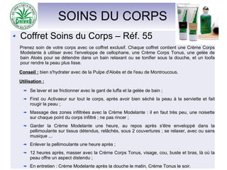 SOINS DU CORPS
Coffret Soins du Corps – Réf. 55
Prenez soin de votre corps avec ce coffret exclusif. Chaque coffret contient une Crème Corps
Modelante à utiliser avec l'enveloppe de cellophane, une Crème Corps Tonus, une gelée de
bain Aloès pour se détendre dans un bain relaxant ou se tonifier sous la douche, et un loofa
pour rendre la peau plus lisse.
Conseil : bien s'hydrater avec de la Pulpe d'Aloès et de l'eau de Montroucous.
Utilisation :
Se laver et se frictionner avec le gant de luffa et la gelée de bain ;
First ou Activaeur sur tout le corps, après avoir bien séché la peau à la serviette et fait
rougir la peau ;
Massage des zones infiltrées avec la Crème Modelante : il en faut très peu, une noisette
sur chaque point du corps infiltré ; ne pas rincer ;
Garder la Crème Modelante une heure, au repos après s'être enveloppé dans la
pellimoulante sur tissus détendus, relâchés, sous 2 couvertures ; se relaxer, avec ou sans
musique ...
Enlever la pellimoulante une heure après ;
12 heures après, masser avec la Crème Corps Tonus, visage, cou, buste et bras, là où la
peau offre un aspect distendu ;
En entretien : Crème Modelante après la douche le matin, Crème Tonus le soir.
 