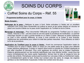 SOINS DU CORPS
Coffret Soins du Corps – Réf. 55
Programme tonifiant pour le corps, à l'aloès
Mode d'emploi :
Nettoyage de la peau : Nettoyez la peau à fond. Notre activateur à l'aloès est un excellent
nettoyant (non inclus dans l'ensemble) qui enlève le savon et les autres résidus en douceur et
place une couche d'aloès sur la peau avant l'application du Tonifiant et de la Crème.
Marquage et mesurage : Pour documenter l'efficacité du programme Tonifiant pour le corps à
l'aloès, mesurez 2 fois : une fois avant et une fois après la procédure de tonification. Le premier
mesurage requiert un stylo à pointe feutrée et un mètre à ruban. Marquez la partie supérieure
du bras à trois endroits différents, le torse à trois endroits et la cuisse à trois endroits.
Additionnez les centimètres pour obtenir le total des parties mesurées. Vous utiliserez ce total à
la fin de la procédure.
Application du Tonifiant pour le corps à l'aloès : Avant de commencer l'application totale du
Tonifiant pour le corps à l'aloès, faites un essai sur une petite partie de la peau pour détecter
toutes réactions allergiques. Il existe un rapport direct entre la quantité de Tonifiant appliquée et
son effet chauffant et stimulant. Plus vous appliquez de produit, plus la chaleur augmente.
Etalez-le généreusement sur les endroits spécifiques que vous désirez tonifier. Lavez-vous les
mains immédiatement les mains après l'application, fermez bien le tube et rangez-le hors de
portée des enfants. N'employez surtout pas le produit sur une peau irritée ou fraîchement rasée,
ou immédiatement après le bain. Evitez tout contact avec les seins, le visage, les organes
génitaux ou les membranes muqueuses. Evitez tout contact avec les yeux.
 