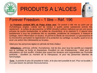 PRODUITS A L'ALOES
Forever Freedom – 1 litre – Réf. 196
Le Freedom contient 88% de Pulpe d'aloe vera. Ce produit a été mis au point par un
rhumatologue anglais. L'aloès sert de vecteur à quatre autres substances actives très
rapidement : le sulfate de glucosamine, le MSM (dimethyl sulfone methane) qui est une source
primaire de soufre biodisponible, le sulfate de chondroïtine, et la vitamine C. Il répond donc
parfaitement à tous les problèmes liés au squelette, problèmes de croissance. Il restaure le
cartilage, réduit inflammation et douleur, et permet la liberté de mouvement. Le glucosamine et
la chondroïtine permettent la régénération et la protection du cartilage. Le soufre, quant à lui va
avoir une action très intéressante sur la peau.
Idéal pour les personnes âgées en période de forte chaleur.
Utilisations : arthrose, arthrite, rhumatismes, mal de dos, pour tous les sportifs qui craignent
que le cartilage ne fonde et disparaisse. Excellent en cas d'ostéoporose ; idéal pour les
articulations qui font souffrir, d'autant plus quand les douleurs sont augmentées par l'humidité
ambiante ; excellent au moment de la ménopause, et pour les personnes atteintes de
fybromyalgie.
Cure : à prendre le plus tôt possible le matin, et le plus tard possible le soir. Pour ce buvable, il
n'y a pas besoin de période d'accoutumance.
 