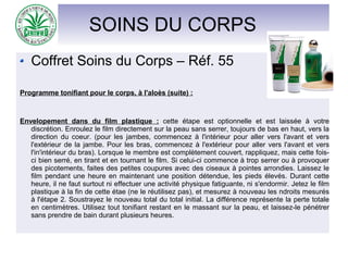 SOINS DU CORPS
Coffret Soins du Corps – Réf. 55
Programme tonifiant pour le corps, à l'aloès (suite) :
Envelopement dans du film plastique : cette étape est optionnelle et est laissée à votre
discrétion. Enroulez le film directement sur la peau sans serrer, toujours de bas en haut, vers la
direction du coeur. (pour les jambes, commencez à l'intérieur pour aller vers l'avant et vers
l'extérieur de la jambe. Pour les bras, commencez à l'extérieur pour aller vers l'avant et vers
l'in'intérieur du bras). Lorsque le membre est complètement couvert, rappliquez, mais cette fois-
ci bien serré, en tirant et en tournant le film. Si celui-ci commence à trop serrer ou à provoquer
des picotements, faites des petites coupures avec des ciseaux à pointes arrondies. Laissez le
film pendant une heure en maintenant une position détendue, les pieds élevés. Durant cette
heure, il ne faut surtout ni effectuer une activité physique fatiguante, ni s'endormir. Jetez le film
plastique à la fin de cette étae (ne le réutilisez pas), et mesurez à nouveau les ndroits mesurés
à l'étape 2. Soustrayez le nouveau total du total initial. La différence représente la perte totale
en centimètres. Utilisez tout tonifiant restant en le massant sur la peau, et laissez-le pénétrer
sans prendre de bain durant plusieurs heures.
 