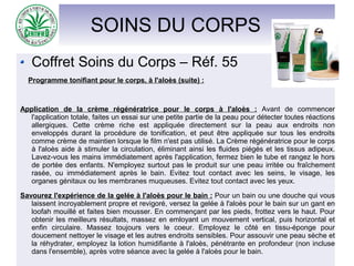 SOINS DU CORPS
Coffret Soins du Corps – Réf. 55
Programme tonifiant pour le corps, à l'aloès (suite) :
Application de la crème régénératrice pour le corps à l'aloès : Avant de commencer
l'application totale, faites un essai sur une petite partie de la peau pour détecter toutes réactions
allergiques. Cette crème riche est appliquée directement sur la peau aux endroits non
enveloppés durant la procédure de tonification, et peut être appliquée sur tous les endroits
comme crème de maintien lorsque le film n'est pas utilisé. La Crème régénératrice pour le corps
à l'aloès aide à stimuler la circulation, éliminant ainsi les fluides piégés et les tissus adipeux.
Lavez-vous les mains immédiatement après l'application, fermez bien le tube et rangez le hors
de portée des enfants. N'employez surtout pas le produit sur une peau irritée ou fraîchement
rasée, ou immédiatement après le bain. Evitez tout contact avec les seins, le visage, les
organes génitaux ou les membranes muqueuses. Evitez tout contact avec les yeux.
Savourez l'expérience de la gelée à l'aloès pour le bain : Pour un bain ou une douche qui vous
laissent incroyablement propre et revigoré, versez la gelée à l'aloès pour le bain sur un gant en
loofah mouillé et faites bien mousser. En commençant par les pieds, frottez vers le haut. Pour
obtenir les meilleurs résultats, massez en emloyant un mouvement vertical, puis horizontal et
enfin circulaire. Massez toujours vers le coeur. Employez le côté en tissu-éponge pour
doucement nettoyer le visage et les autres endroits sensibles. Pour assouvir une peau sèche et
la réhydrater, employez la lotion humidifiante à l'aloès, pénétrante en profondeur (non incluse
dans l'ensemble), après votre séance avec la gelée à l'aloès pour le bain.
 