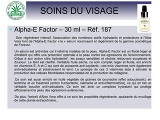 SOINS DU VISAGE
Alpha-E Factor – 30 ml – Réf. 187
Soin régénérant intensif, l'association des nombreux actifs hydratants et protecteurs à l'Aloe
Vera font de l'Alpha-E Factor « le » sérum nourrissant et régénérant de la gamme cosmétique
de Forever.
Un sérum est anti-rides car il refait le matelas de la peau. Alpha-E Factor est un fluide léger et
émollient qui offre une protection optimale à la peau contre les agressions de l'environnement.
Grâce à son action ultra hydratante*, les peaux sensibles et sèches retrouvent souplesse et
douceur. Le teint est clarifié. Véritable huile sèche, ce soin complet, léger et fluide, est enrichi
en vitamines E, A et C qui sont de puissants anti-oxydants ; ces trois vitamines sont également
anti-radicalaires et éclaircissent le teint. La synergie de ces 3 vitamines aide à stimuler la
production des cellules fibroblastes responsables de la production de collagène.
Ce soin est aussi enrichi en huile végétale de graines de bourrache (effet adoucissant), en
lécithine et en bisabolol (action humectante, calmante et anti-inflammatoire), ce qui en fait un
véritable bouclier anti-radicalaire. Ce soin est ainsi un complexe hydratant qui protège
efficacement la peau des agressions extérieures.
De plus, l'extrait d'Aloe Vera offre à ce soin les propriétés régénérante, apaisante du mucilage
de cette plante extraordinaire..
 