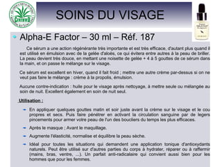 SOINS DU VISAGE
Alpha-E Factor – 30 ml – Réf. 187
Ce sérum a une action régénérante très importante et est très efficace, d'autant plus quand il
est utilisé en émulsion avec de la gelée d'aloès, ce qui évitera entre autres à la peau de briller.
La peau devient très douce, en mettant une noisette de gelée + 4 à 5 gouttes de ce sérum dans
la main, et on passe le mélange sur le visage.
Ce sérum est excellent en hiver, quand il fait froid ; mettre une autre crème par-dessus si on ne
veut pas faire le mélange : crème à la propolis, émulsion.
Aucune contre-indication : huile pour le visage après nettoyage, à mettre seule ou mélangée au
soin de nuit. Excellent également en soin de nuit seul.
Utilisation :
En appliquer quelques gouttes matin et soir juste avant la crème sur le visage et le cou
propres et secs. Puis faire pénétrer en activant la circulation sanguine par de legers
pincements pour armer votre peau de l'un des boucliers du temps les plus efficaces.
Après le masque ; Avant le maquillage.
Augmente l'élasticité, normalise et équilibre la peau sèche.
Idéal pour toutes les situations qui demandent une application tonique d'antioxydants
naturels. Peut être utilisé sur d'autres parties du corps à hydrater, réparer ou à raffermir
(mains, bras, ventre, ...). Un parfait anti-radicalaire qui convient aussi bien pour les
hommes que pour les femmes.
 