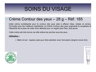 SOINS DU VISAGE
Crème Contour des yeux – 28 g – Réf. 185
Cette crème revitalisante pour le contour des yeux aide à effacer rides, ridules et cernes.
Formulée avec les meilleurs ingrédients, la Crème Contour des yeux augmente la souplesse et
l'élasticité de la peau de cette zone délicate pour un regard plus frais, plus jeune.
Cette crème est très bonne car elle enlève les poches sous les yeux.
Utilisation :
Matin et soir : tapoter juste pour faire pénétrer avec l'annulaire (doigt le moins fort).
 