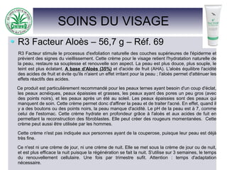SOINS DU VISAGE
R3 Facteur Aloès – 56,7 g – Réf. 69
R3 Facteur stimule le processus d'exfoliation naturelle des couches supérieures de l'épiderme et
prévient des signes du vieillissement. Cette crème pour le visage retient l'hydratation naturelle de
la peau, restaure sa souplesse et renouvelle son aspect. La peau est plus douce, plus souple, le
teint est plus éclatant. A base d'Aloès (35%) et d'acide de fruit (AHA). L'aloès équilibre l'acidité
des acides de fruit et évite qu'ils n'aient un effet irritant pour la peau ; l'aloès permet d'atténuer les
effets réactifs des acides.
Ce produit est particulièrement recommandé pour les peaux ternes ayant besoin d'un coup d'éclat,
les peaux acnéiques, peaux épaissies et grasses, les peaux ayant des pores un peu gros (avec
des points noirs), et les peaux après un été au soleil. Les peaux épaissies sont des peaux qui
manquent de soin. Cette crème permet donc d'affiner la peau et de traiter l'acné. En effet, quand il
y a des boutons ou des points noirs, la peau manque d'acidité. Le pH de la peau est à 7, comme
celui de l'estomac. Cette crème hydrate en profondeur grâce à l'aloès et aux acides de fuit en
permettant la reconstruction des fibroblastes. Elle peut créer des rougeurs momentanées. Cette
crème peut aussi être utilisée par les hommes.
Cette crème n'est pas indiquée aux personnes ayant de la couperose, puisque leur peau est déjà
très fine.
Ce n'est ni une crème de jour, ni une crème de nuit. Elle se met sous la crème de jour ou de nuit,
et est plus efficace la nuit puisque la régénération se fait la nuit. S'utilise sur 3 semaines, le temps
du renouvellement cellulaire. Une fois par trimestre sufit. Attention : temps d'adaptation
nécessaire.
 