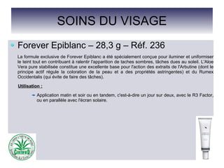 SOINS DU VISAGE
Forever Epiblanc – 28,3 g – Réf. 236
La formule exclusive de Forever Epiblanc a été spécialement conçue pour iluminer et uniformiser
le teint tout en contribuant à ralentir l'apparition de taches sombres, tâches dues au soleil. L'Aloe
Vera pure stabilisée constitue une excellente base pour l'action des extraits de l'Arbutine (dont le
principe actif régule la coloration de la peau et a des propriétés astringentes) et du Rumex
Occidentalis (qui évite de faire des tâches).
Utilisation :
Application matin et soir ou en tandem, c'est-à-dire un jour sur deux, avec le R3 Factor,
ou en parallèle avec l'écran solaire.
 
