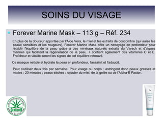 SOINS DU VISAGE
Forever Marine Mask – 113 g – Réf. 234
En plus de la douceur apportée par l'Aloe Vera, le miel et les extraits de concombre (qui aaise les
peaux sensibles et les rougeurs), Forever Marine Mask offre un nettoyage en profondeur pour
rétablir l'équilibre de la peau grâce à des minéraux naturels extraits du Varech et d'algues
marines qui facilitent la régénération de la peau. Il contient également des vitamines C et E.
Fraîcheur et vitalité seront les signes de cet équilibre retrouvé.
Ce masque nettoie et hydrate la peau en profondeur, l'assainit et l'adoucit.
Peut s'utiliser deux fois par semaine. Pour visage ou corps : astringent donc peaux grasses et
mixtes : 20 minutes ; peaux sèches : rajouter du miel, de la gelée ou de l'Alpha-E Factor..
 
