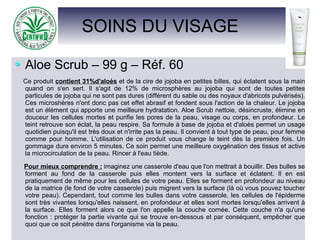 SOINS DU VISAGE
Aloe Scrub – 99 g – Réf. 60
Ce produit contient 31%d'aloès et de la cire de jojoba en petites billes, qui éclatent sous la main
quand on s'en sert. Il s'agit de 12% de microsphères au jojoba qui sont de toutes petites
particules de jojoba qui ne sont pas dures (différent du sable ou des noyaux d'abricots pulvérisés).
Ces microshères n'ont donc pas cet effet abrasif et fondent sous l'action de la chaleur. Le jojoba
est un élément qui apporte une meilleure hydratation. Aloe Scrub nettoie, désincruste, élimine en
douceur les cellules mortes et purifie les pores de la peau, visage ou corps, en profondeur. Le
teint retrouve son éclat, la peau respire. Sa formule à base de jojoba et d'aloès permet un usage
quotidien puisqu'il est très doux et n'irrite pas la peau. Il convient à tout type de peau, pour femme
comme pour homme. L'utilisation de ce produit vous change le teint dès la première fois. Un
gommage dure environ 5 minutes. Ce soin permet une meilleure oxygénation des tissus et active
la microcirculation de la peau. Rincer à l'eau tiède.
Pour mieux comprendre : imaginez une casserole d'eau que l'on mettrait à bouillir. Des bulles se
forment au fond de la casserole puis elles montent vers la surface et éclatent. Il en est
pratiquement de même pour les cellules de votre peau. Elles se forment en profondeur au niveau
de la matrice (le fond de votre casserole) puis migrent vers la surface (là où vous pouvez toucher
votre peau). Cependant, tout comme les bulles dans votre casserole, les cellules de l'épiderme
sont très vivantes lorsqu'elles naissent, en profondeur et elles sont mortes lorsqu'elles arrivent à
la surface. Elles forment alors ce que l'on appelle la couche cornée. Cette couche n'a qu'une
fonction : protéger la partie vivante qui se trouve en-dessous et par conséquent, empêcher que
quoi que ce soit pénètre dans l'organisme via la peau.
 