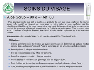 SOINS DU VISAGE
Aloe Scrub – 99 g – Réf. 60
C'est pourquoi quelle que soit la qualité des produits de soin que vous employez, ils n'auront
aucun effet positif sur l'aspect de votre peau et votre galbe si vous n'exfoliez pas très
régulièrement l'épiderme de votre visage, ainsi que celui de l'ensemble de votre corps avec un
produit de gommage efficace et respectueux de l'intégrité de votre peau. C'est pourquoi nous
vous conseillons d'employer Forever Aloe Scrub si vous désirez optimiser les soins que vous
utilisez.
Composition : Gel naturel d'Aloès (31%), cire de Jojoba (13%), Vitamines E et C.
Utilisation :
Crème gommante sous la douche. Le but du gommage est d'éliminer les cellules mortes,
comme des écailles qui s'enlèvent. Avec le gommage, on fait un nettoyage hebdomadaire
Peau épaisse : 2 fois par semaine minimum.
Sur les peaux grasses : 2 ou 3 fois par semaine.
Peau fine ou peau normale : 1 fois par semaine.
Peaux sèches et sensibles : un gommage tous les 15 jours suffit.
Peut s'utiliser sur les jambes, sur les excroissances, sur les kystes des plis de l'aine ...
L'été, éviter le gommage qui irrite la peau durant toute la période d'exposition solaire.
 
