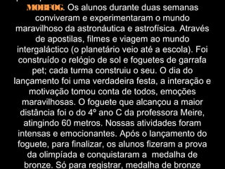 MOBFOG. Os alunos durante duas semanas
       conviveram e experimentaram o mundo
 maravilhoso da astronáutica e astrofísica. Através
       de apostilas, filmes e viagem ao mundo
 intergaláctico (o planetário veio até a escola). Foi
  construído o relógio de sol e foguetes de garrafa
      pet; cada turma construiu o seu. O dia do
lançamento foi uma verdadeira festa, a interação e
     motivação tomou conta de todos, emoções
   maravilhosas. O foguete que alcançou a maior
  distância foi o do 4º ano C da professora Meire,
   atingindo 60 metros. Nossas atividades foram
 intensas e emocionantes. Após o lançamento do
 foguete, para finalizar, os alunos fizeram a prova
    da olimpíada e conquistaram a medalha de
   bronze. Só para registrar, medalha de bronze
 