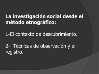 La investigación social desde el
método etnográfico:
1-El contexto de descubrimiento.
2- Técnicas de observación y el
registro.
 