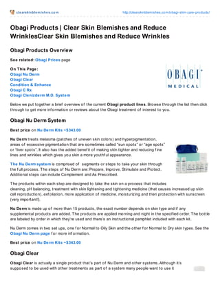 clearskinblemishes.com http://clearskinblemishes.com/obagi-skin-care-products/
Obagi Products | Clear Skin Blemishes and Reduce
WrinklesClear Skin Blemishes and Reduce Wrinkles
Obagi Products Overview
See related: Obagi Prices page
On This Page:
Obagi Nu Derm
Obagi Clear
Condition & Enhance
Obagi C Rx
Obagi Clenizderm M.D. System
Below we put together a brief overview of the current Obagi product lines. Browse through the list then click
through to get more inf ormation or reviews about the Obagi treatment of interest to you.
Obagi Nu Derm System
Best price on Nu Derm Kits ~$343.00
Nu Derm treats melasma (patches of uneven skin colors) and hyperpigmentation,
areas of excessive pigmentation that are sometimes called “sun spots” or “age spots”
or “liver spots”. It also has the added benef it of making skin tighter and reducing f ine
lines and wrinkles which gives you skin a more youthf ul appearance.
The Nu Derm system is comprised of segments or steps to take your skin through
the f ull process. The steps of Nu Derm are: Prepare, Improve, Stimulate and Protect.
Additional steps can include Complement and As Prescribed.
The products within each step are designed to take the skin on a process that includes
cleaning, pH balancing, treatment with skin lightening and tightening medicine (that causes increased up skin
cell reproduction), exf oliation, more application of medicine, moisturizing and then protection with sunscreen
(very important!).
Nu Derm is made up of more than 15 products, the exact number depends on skin type and if any
supplemental products are added. The products are applied morning and night in the specif ied order. The bottle
are labeled by order in which they’re used and there’s an instructional pamphlet included with each kit.
Nu Derm comes in two set ups, one f or Normal to Oily Skin and the other f or Normal to Dry skin types. See the
Obagi Nu Derm page f or more inf ormation.
Best price on Nu Derm Kits ~$343.00
Obagi Clear
Obagi Clear is actually a single product that’s part of Nu Derm and other systems. Although it’s
supposed to be used with other treatments as part of a system many people want to use it
 