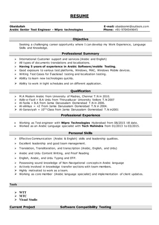 RESUME
Obaidullah E-mail: obaidoomri@outlook.com
Arabic Senior Test Engineer - Wipro technologies Phone: +91-9704549645
Objective
Seeking a challenging career opportunity where I can develop my Work Experience, Language
Skills and Knowledge.
Professional Summary
 International Customer support and services (Arabic and English)
 All types of documents translations and localizations.
 Having 5 years of experience in Arabic Software/mobile Testing.
 Good exposure to various test platforms, Windows, MAC, Windows Mobile devices.
 Writing Test Cases for Functional testing and localization testing.
 Ability to learn new technologies quickly.
 Ability to work in tight schedules and on different application.
Qualification
 M.A Modern Arabic from University of Madras, Chennai T.N in 2010.
 Adib-e-Fazil = B.A Urdu from Thiruvalluvar University Vellore T.N 2007
 Al-fazila = B.A from Jamia Darussalam Oomerabad T.N in 2006.
 Al-alimiya = +2 From Jamia Darussalam Oomerabad T.N in 2004.
 Al-Sanaviyah = 10T h Class from Jamia Darussalam Oomerabad T.N in2001
Professional Experience
 Working as Test engineer with Wipro Technologies Hyderabad from 08/2015 till date.
 Worked as an Arabic Language specialist with Tech Mahindra from 01/2013 to 03/2015.
Personal Skills
 Effective Communication (Arabic & English) skills and leadership qualities.
 Excellent leadership and good team management.
 Translation, Transliteration, and transcription (Arabic, English, and Urdu)
 Arabic and Urdu Content Writing, and Proof Reading
 English, Arabic, and Urdu Typing and DTP.
 Possessing sound knowledge of Non-Navigational concepts in Arabic language
 Actively involved in knowledge transfer sections with team members.
 Highly motivated to work as a team.
 Working as core member (Arabic language specialist) and implementation of client updat es.
Tools
 WTT
 MTC
 Visual Studio
Current Project Software Compatibility Testing
 