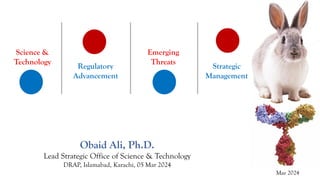 Science &
Technology
Regulatory
Advancement
Emerging
Threats
Strategic
Management
Obaid Ali, Ph.D.
Lead Strategic Office of Science & Technology
DRAP, Islamabad, Karachi, 05 Mar 2024
 