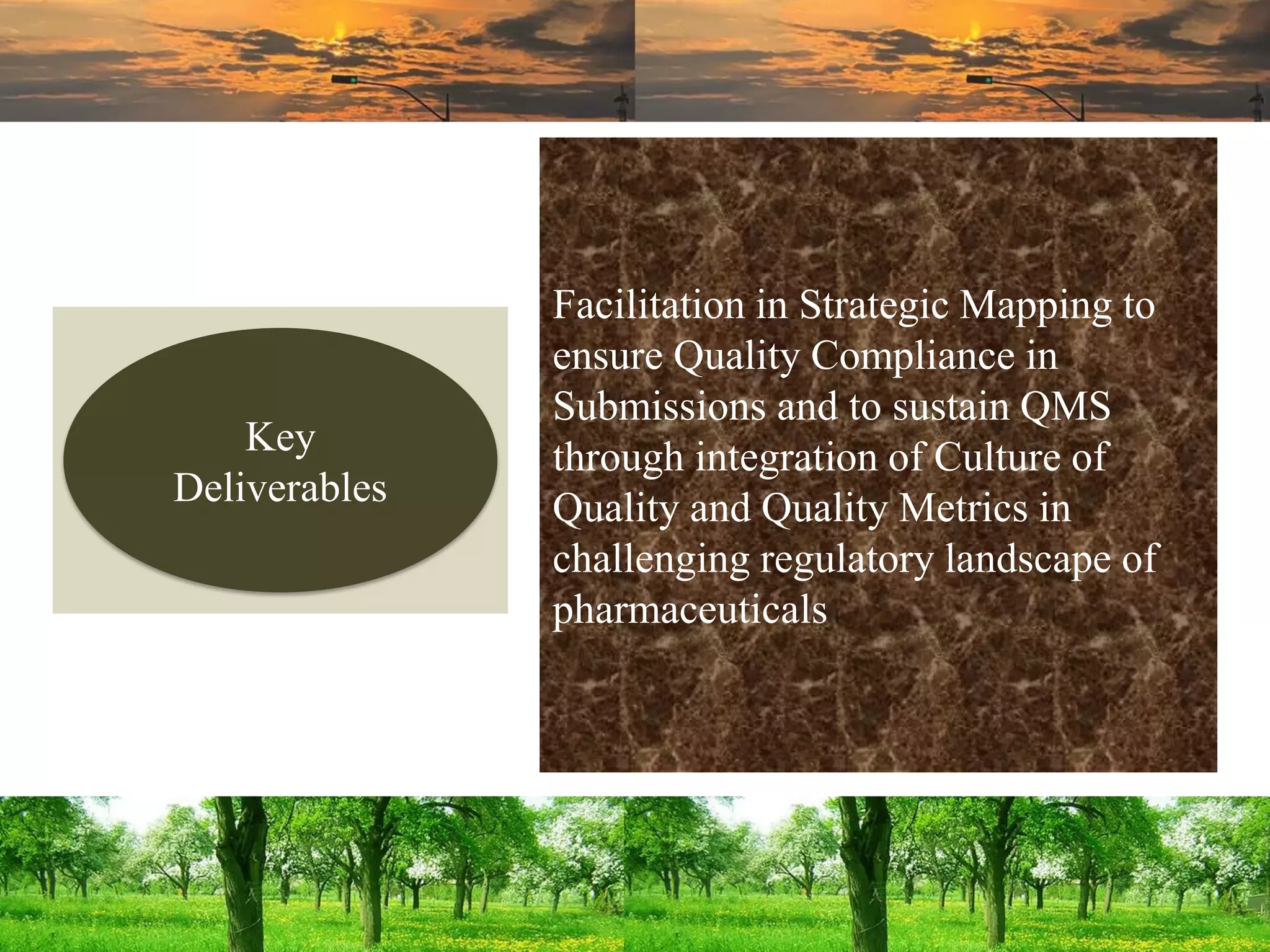 Facilitation in Strategic Mapping to
ensure Quality Compliance in
Submissions and to sustain QMS
through integration of Culture of
Quality and Quality Metrics in
challenging regulatory landscape of
pharmaceuticals
Key
Deliverables
 