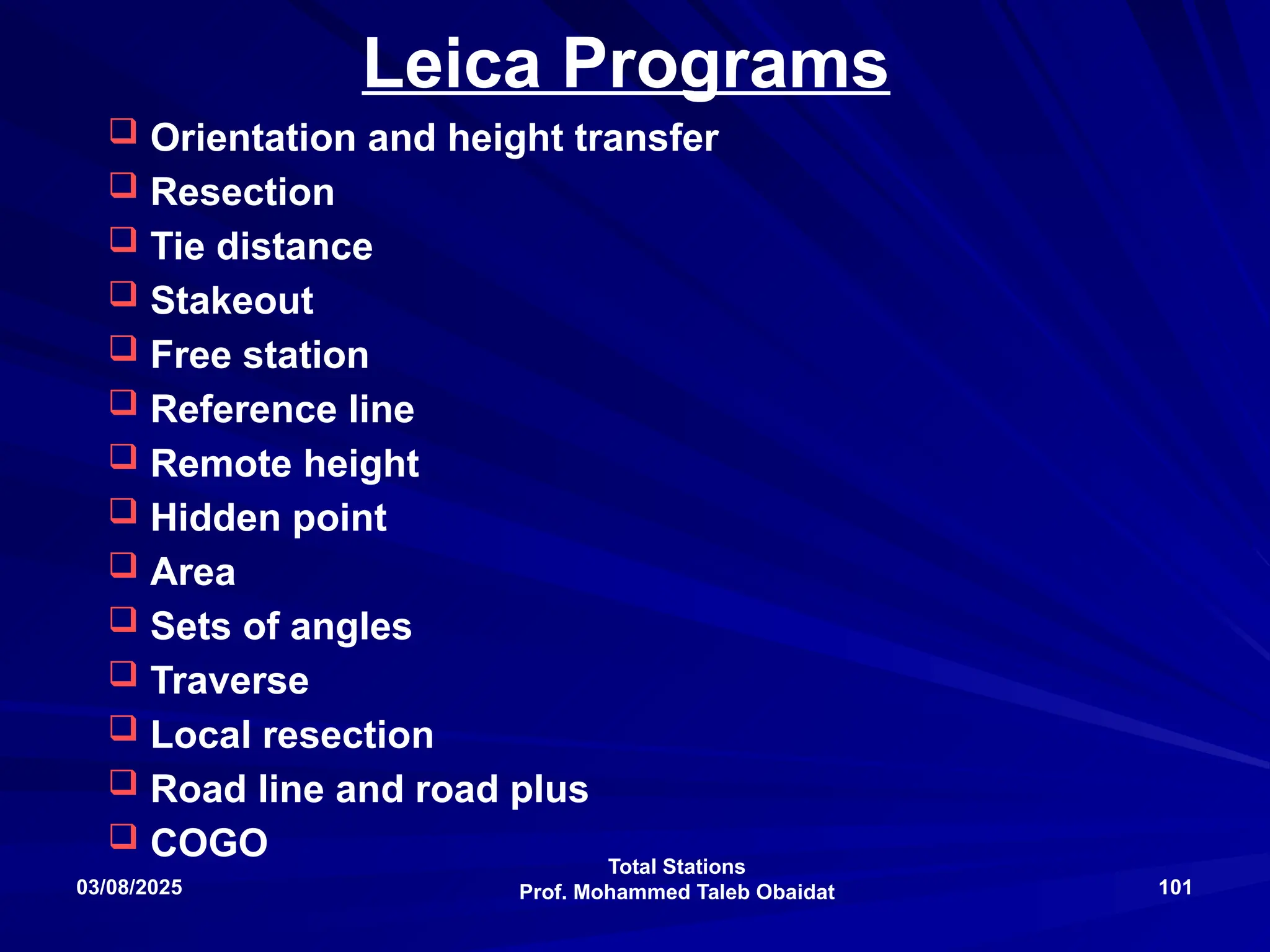 Total Stations
Prof. Mohammed Taleb Obaidat
03/08/2025 101
Leica Programs
 Orientation and height transfer
 Resection
 Tie distance
 Stakeout
 Free station
 Reference line
 Remote height
 Hidden point
 Area
 Sets of angles
 Traverse
 Local resection
 Road line and road plus
 COGO
 