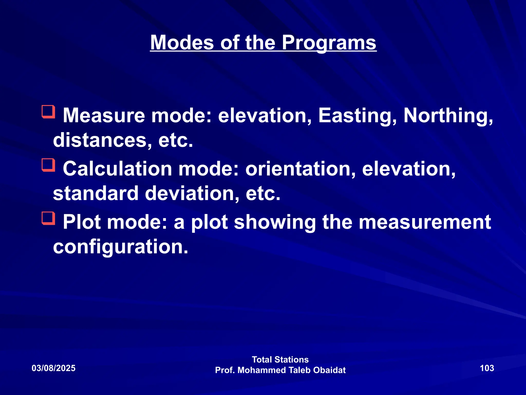 Total Stations
Prof. Mohammed Taleb Obaidat
03/08/2025 103
Modes of the Programs
 Measure mode: elevation, Easting, Northing,
distances, etc.
 Calculation mode: orientation, elevation,
standard deviation, etc.
 Plot mode: a plot showing the measurement
configuration.
 