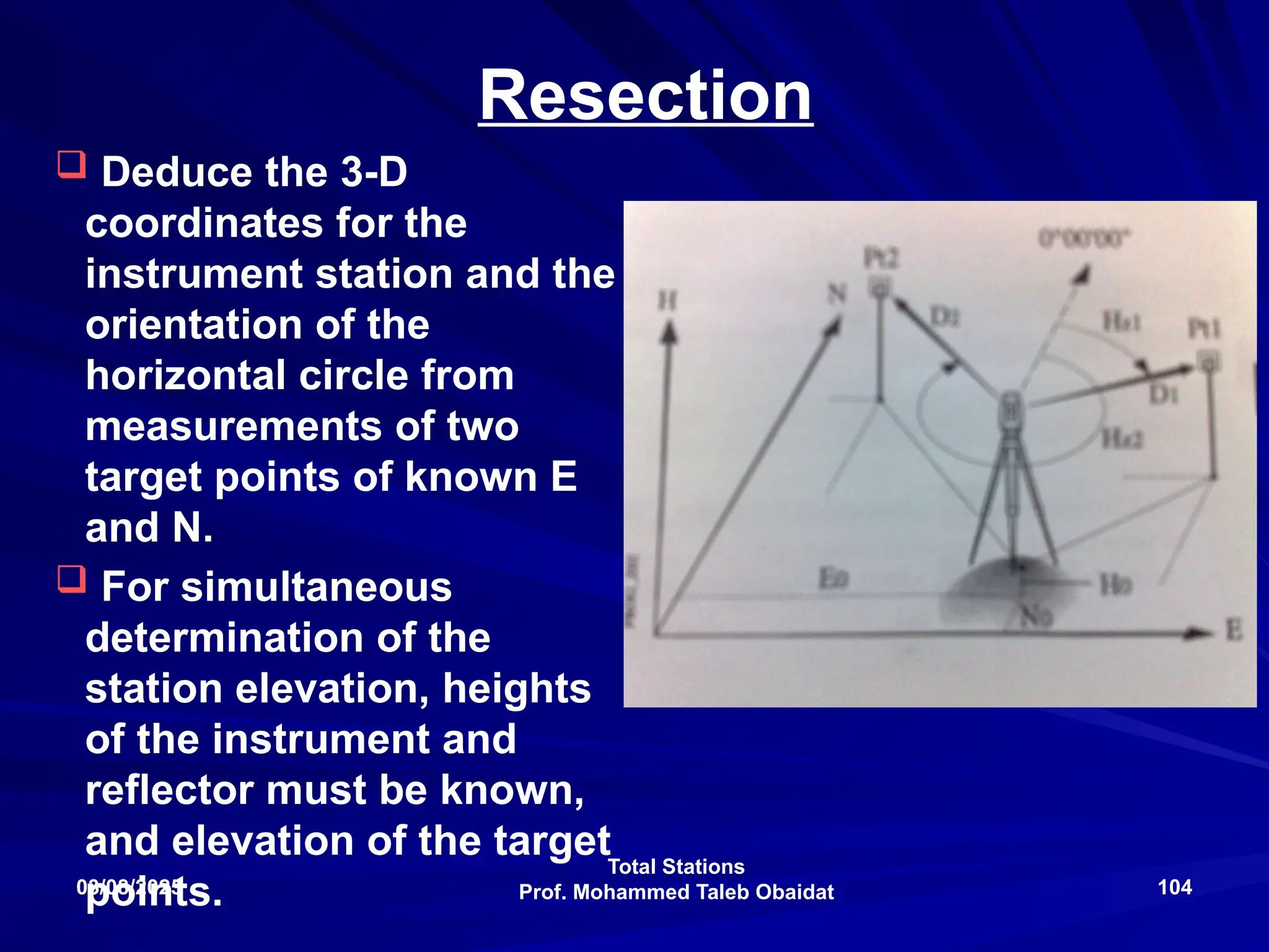 Total Stations
Prof. Mohammed Taleb Obaidat
03/08/2025 104
Resection
 Deduce the 3-D
coordinates for the
instrument station and the
orientation of the
horizontal circle from
measurements of two
target points of known E
and N.
 For simultaneous
determination of the
station elevation, heights
of the instrument and
reflector must be known,
and elevation of the target
points.
 