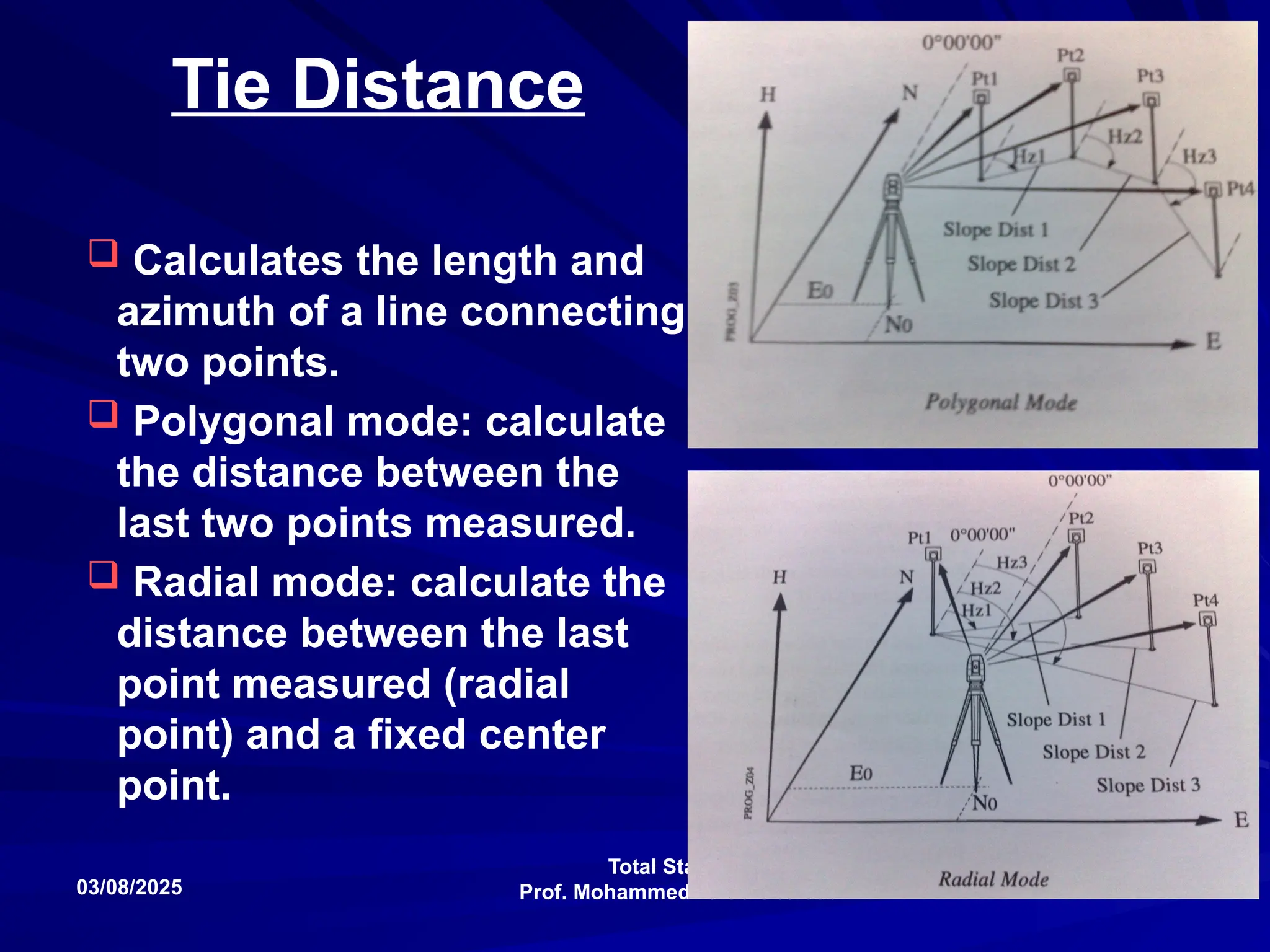 Total Stations
Prof. Mohammed Taleb Obaidat
03/08/2025 105
Tie Distance
 Calculates the length and
azimuth of a line connecting
two points.
 Polygonal mode: calculate
the distance between the
last two points measured.
 Radial mode: calculate the
distance between the last
point measured (radial
point) and a fixed center
point.
 