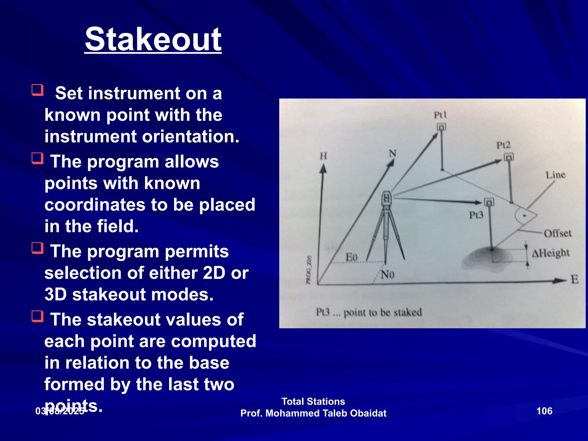 Total Stations
Prof. Mohammed Taleb Obaidat
03/08/2025 106
Stakeout
 Set instrument on a
known point with the
instrument orientation.
 The program allows
points with known
coordinates to be placed
in the field.
 The program permits
selection of either 2D or
3D stakeout modes.
 The stakeout values of
each point are computed
in relation to the base
formed by the last two
points.
 