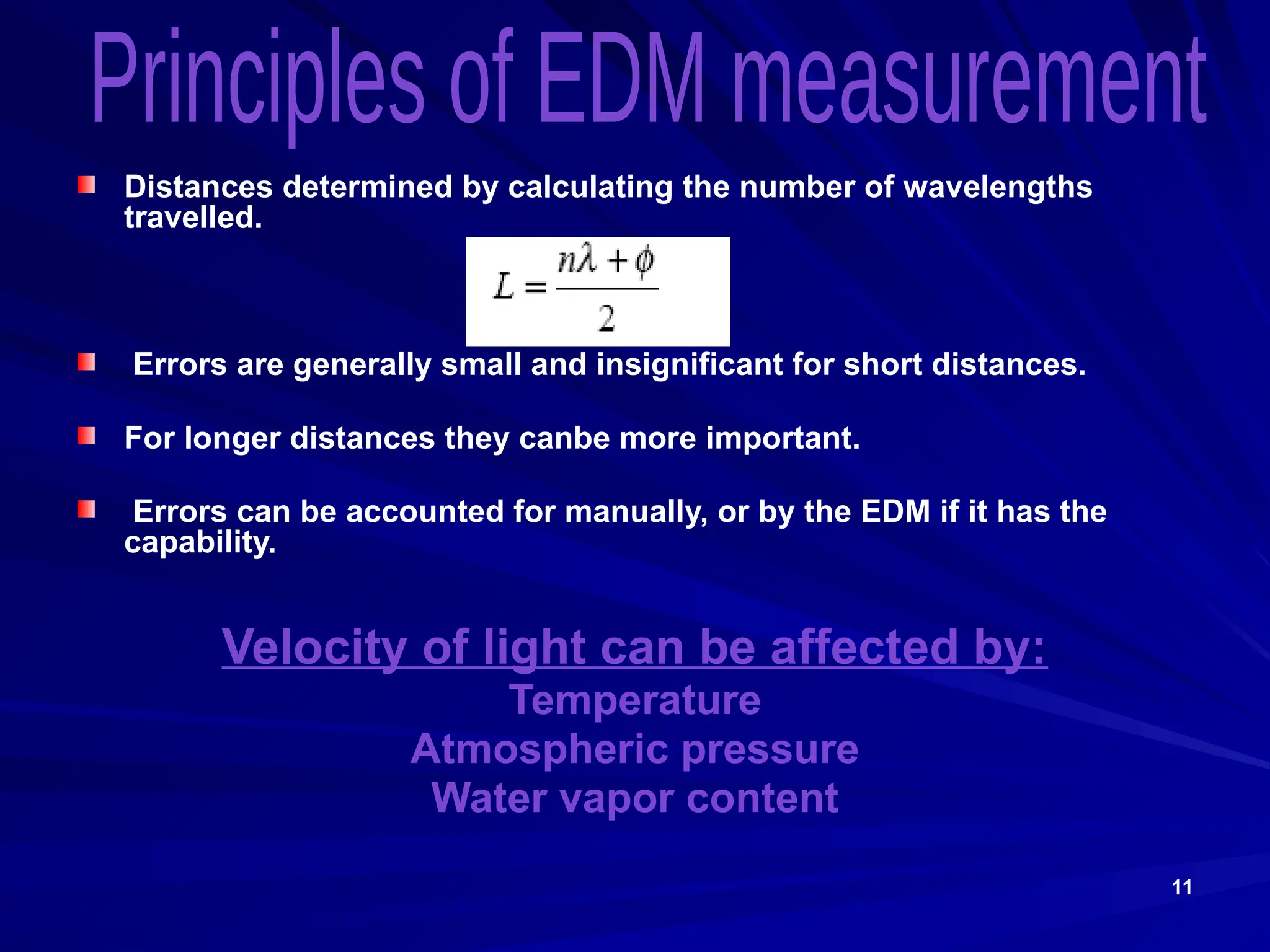 11
Distances determined by calculating the number of wavelengths
travelled.
Errors are generally small and insignificant for short distances.
For longer distances they canbe more important.
Errors can be accounted for manually, or by the EDM if it has the
capability.
Velocity of light can be affected by:
Temperature
Atmospheric pressure
Water vapor content
 