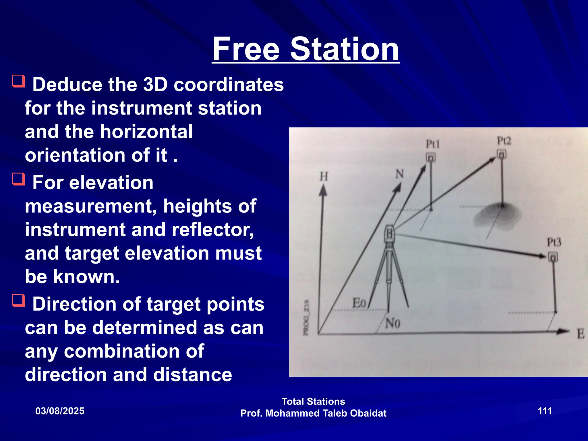 Total Stations
Prof. Mohammed Taleb Obaidat
03/08/2025 111
Free Station
 Deduce the 3D coordinates
for the instrument station
and the horizontal
orientation of it .
 For elevation
measurement, heights of
instrument and reflector,
and target elevation must
be known.
 Direction of target points
can be determined as can
any combination of
direction and distance
 