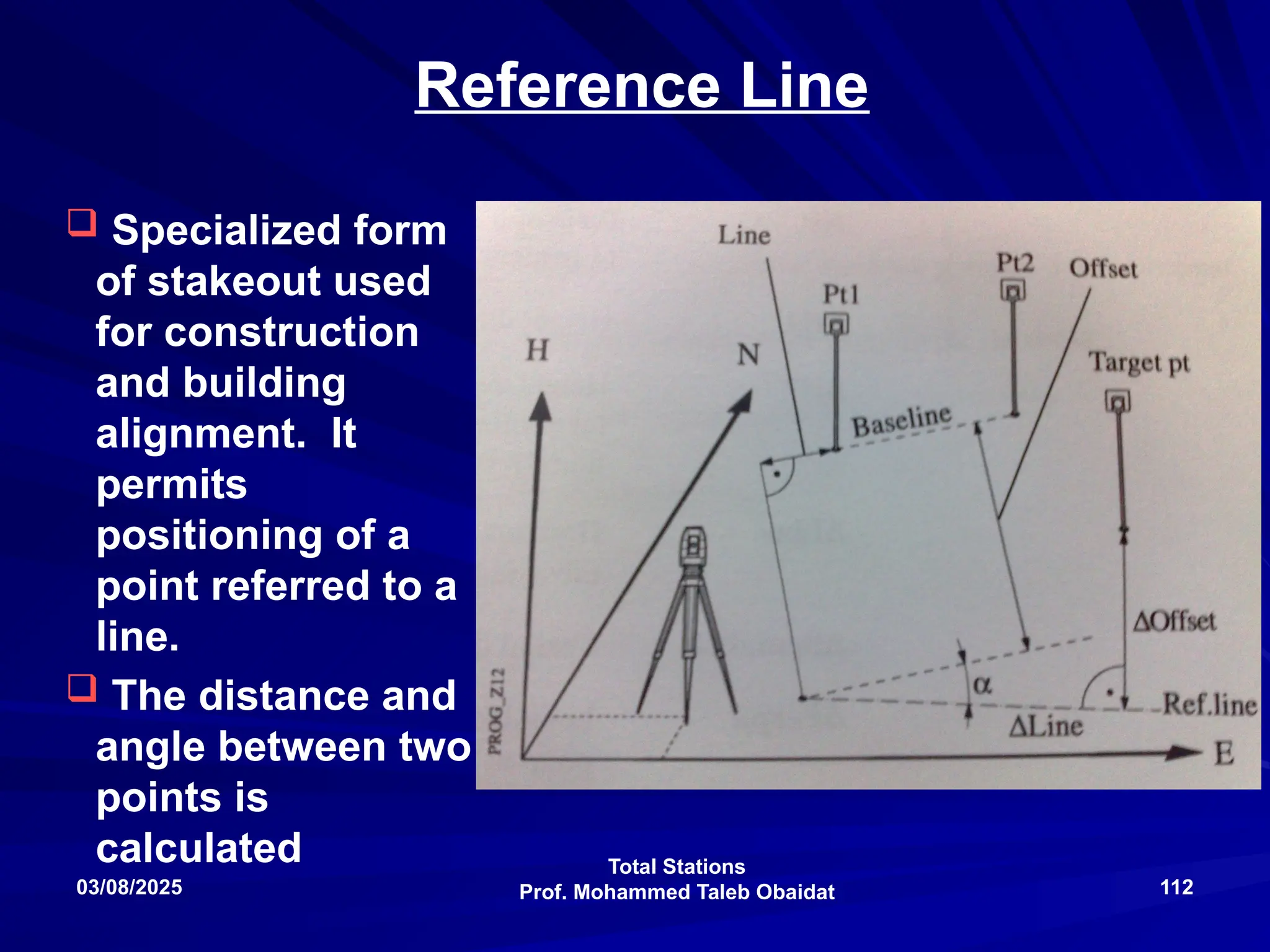 Total Stations
Prof. Mohammed Taleb Obaidat
03/08/2025 112
Reference Line
 Specialized form
of stakeout used
for construction
and building
alignment. It
permits
positioning of a
point referred to a
line.
 The distance and
angle between two
points is
calculated
 